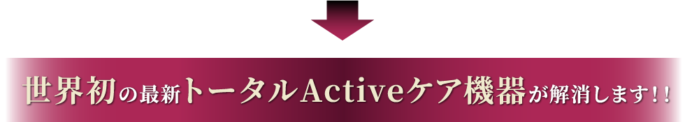 世界初の最新トータルActiveケア機器が解消します！！