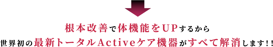 根本改善で体機能をUPするから世界初の最新トータルActiveケア機器がすべて解消します！！